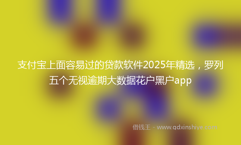 支付宝上面容易过的贷款软件2025年精选，罗列五个无视逾期大数据花户黑户app