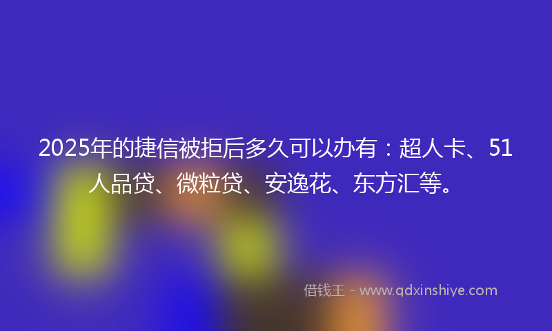 2025年的捷信被拒后多久可以办有：超人卡、51人品贷、微粒贷、安逸花、东方汇等。