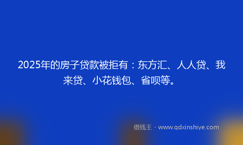 2025年的房子贷款被拒有：东方汇、人人贷、我来贷、小花钱包、省呗等。