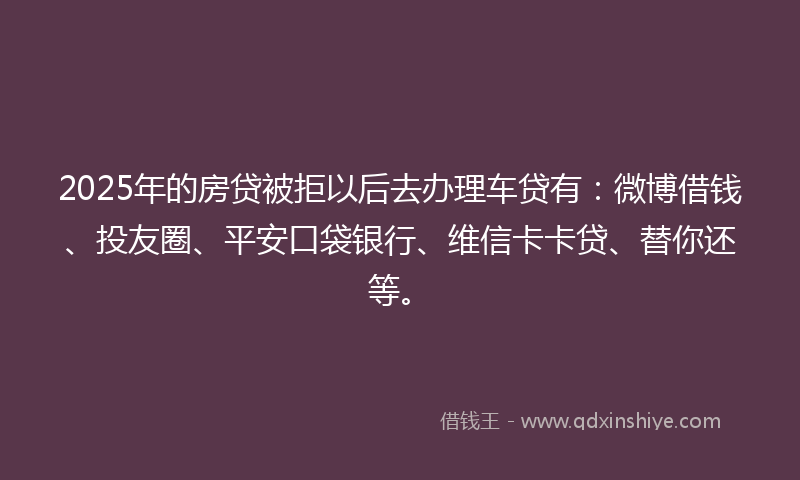 2025年的房贷被拒以后去办理车贷有：微博借钱、投友圈、平安口袋银行、维信卡卡贷、替你还等。