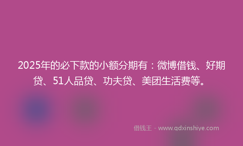 2025年的必下款的小额分期有：微博借钱、好期贷、51人品贷、功夫贷、美团生活费等。