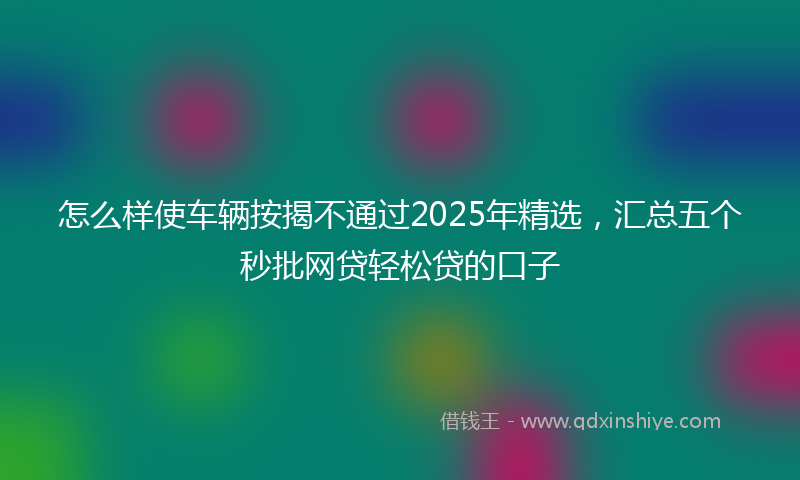 怎么样使车辆按揭不通过2025年精选，汇总五个秒批网贷轻松贷的口子