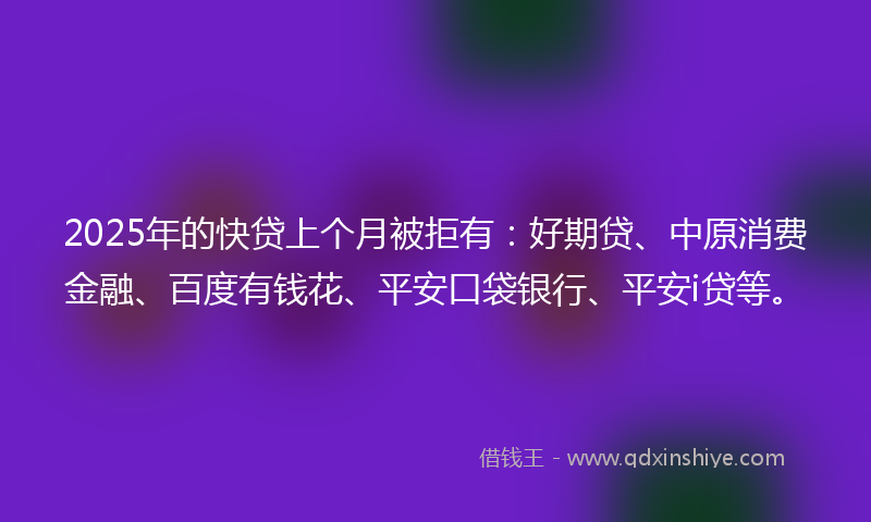 2025年的快贷上个月被拒有：好期贷、中原消费金融、百度有钱花、平安口袋银行、平安i贷等。