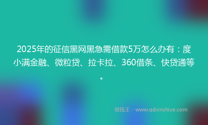 2025年的征信黑网黑急需借款5万怎么办有：度小满金融、微粒贷、拉卡拉、360借条、快贷通等。