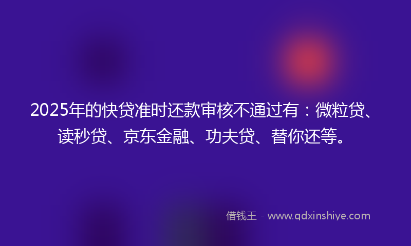 2025年的快贷准时还款审核不通过有：微粒贷、读秒贷、京东金融、功夫贷、替你还等。
