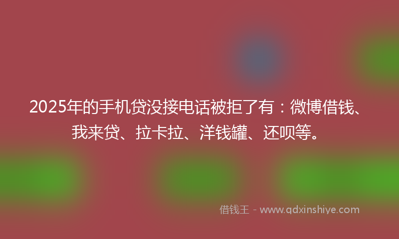 2025年的手机贷没接电话被拒了有：微博借钱、我来贷、拉卡拉、洋钱罐、还呗等。