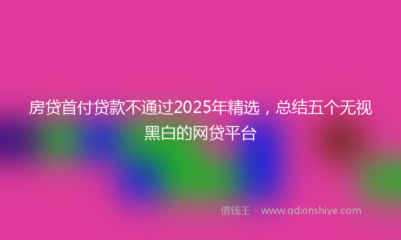 房贷首付贷款不通过2025年精选，总结五个无视黑白的网贷平台