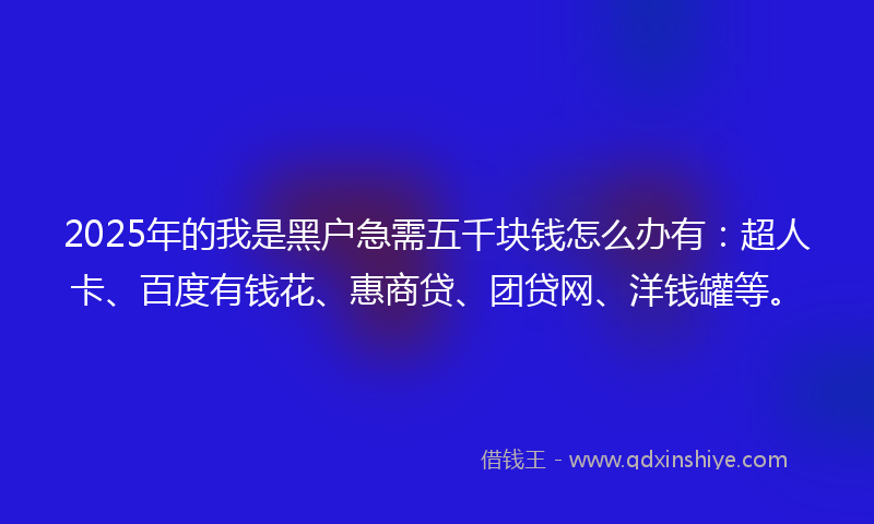 2025年的我是黑户急需五千块钱怎么办有：超人卡、百度有钱花、惠商贷、团贷网、洋钱罐等。