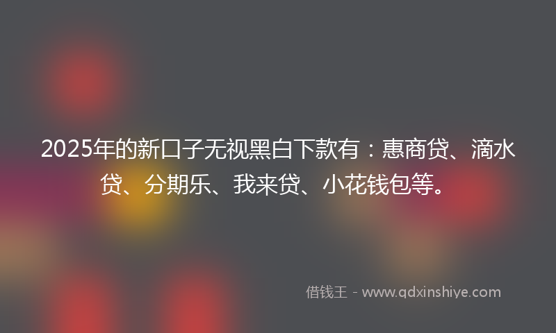 2025年的新口子无视黑白下款有：惠商贷、滴水贷、分期乐、我来贷、小花钱包等。
