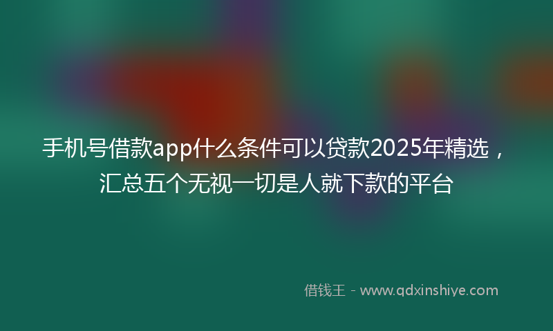 手机号借款app什么条件可以贷款2025年精选，汇总五个无视一切是人就下款的平台
