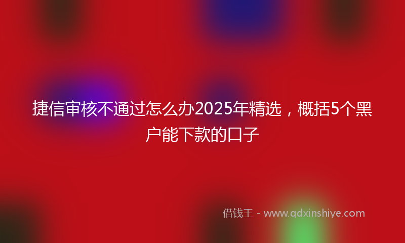 捷信审核不通过怎么办2025年精选，概括5个黑户能下款的口子