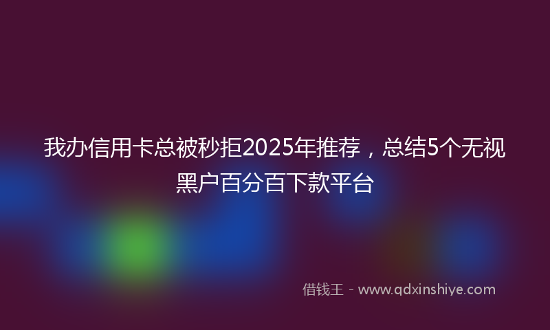 我办信用卡总被秒拒2025年推荐，总结5个无视黑户百分百下款平台