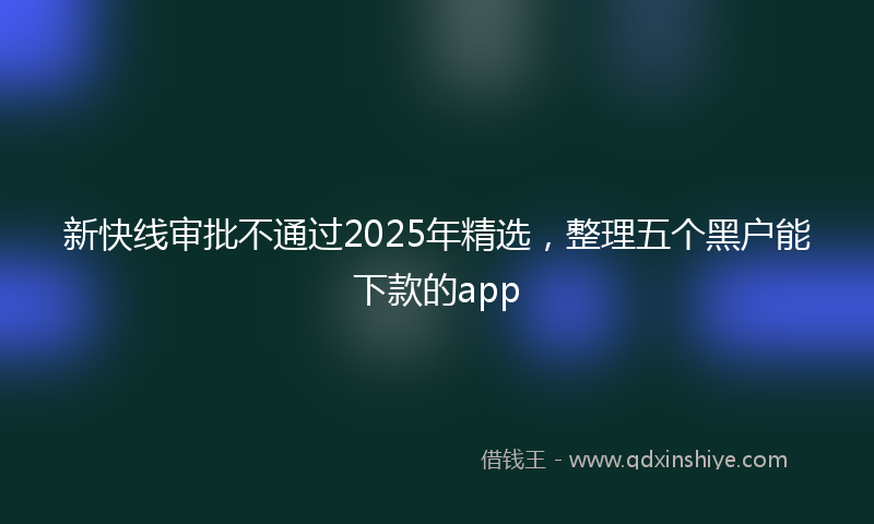 新快线审批不通过2025年精选，整理五个黑户能下款的app