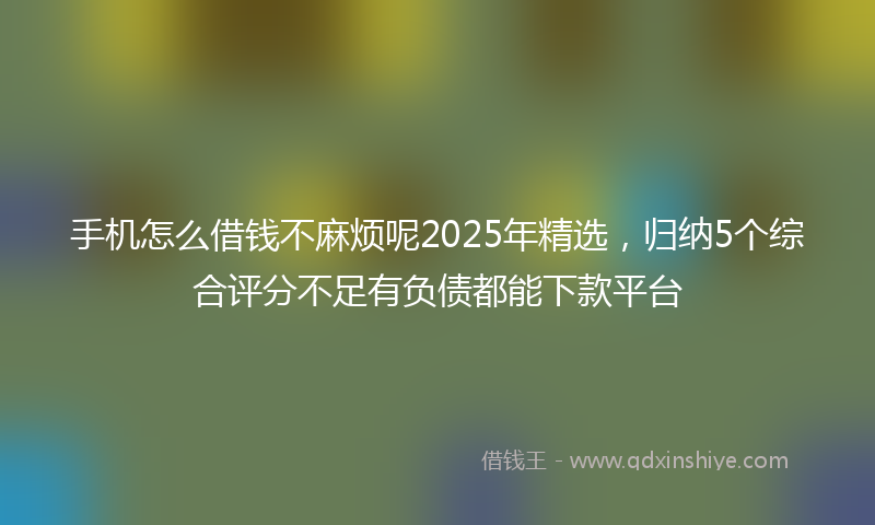 手机怎么借钱不麻烦呢2025年精选，归纳5个综合评分不足有负债都能下款平台
