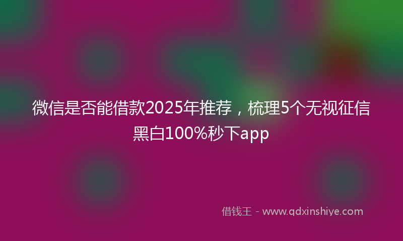 微信是否能借款2025年推荐，梳理5个无视征信黑白100%秒下app