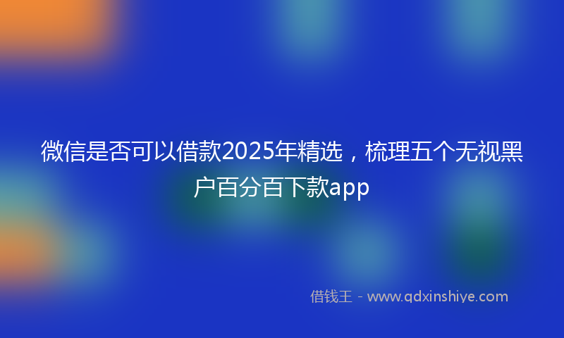 微信是否可以借款2025年精选，梳理五个无视黑户百分百下款app