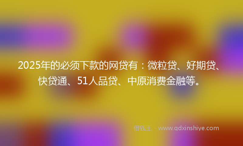 2025年的必须下款的网贷有：微粒贷、好期贷、快贷通、51人品贷、中原消费金融等。