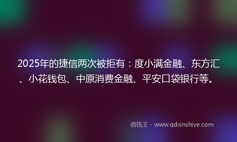 2025年的捷信两次被拒有：度小满金融、东方汇、小花钱包、中原消费金融、平安口袋银行等。