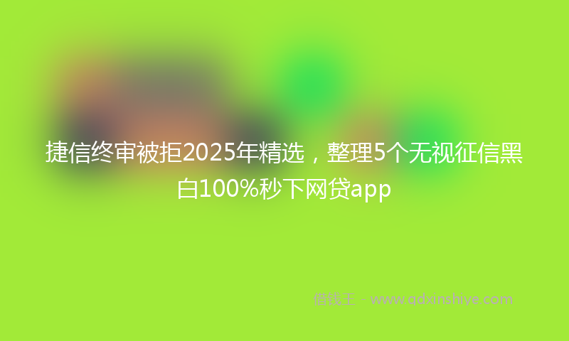 捷信终审被拒2025年精选，整理5个无视征信黑白100%秒下网贷app