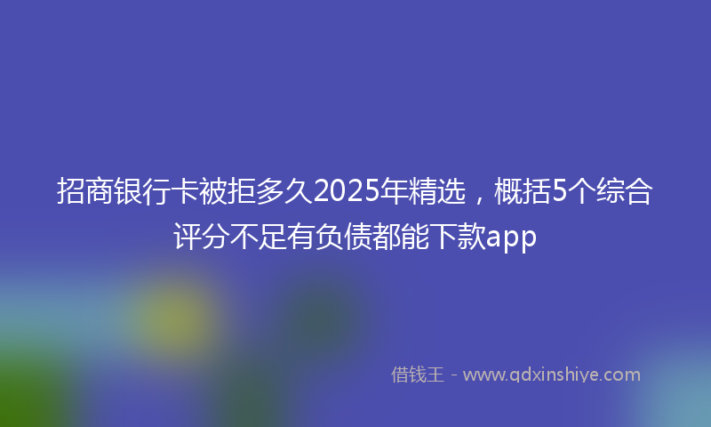 招商银行卡被拒多久2025年精选，概括5个综合评分不足有负债都能下款app
