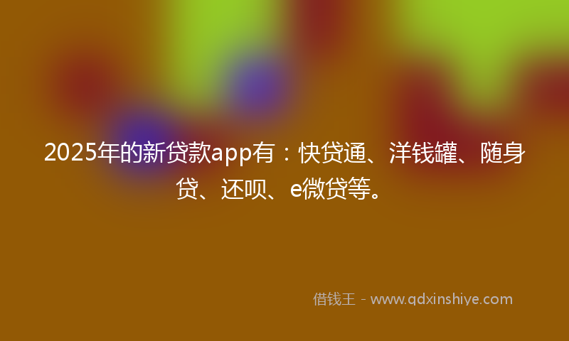 2025年的新贷款app有：快贷通、洋钱罐、随身贷、还呗、e微贷等。