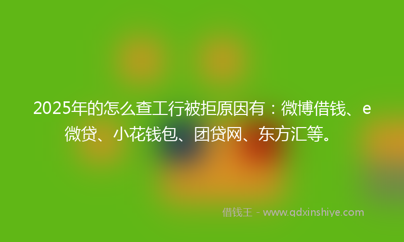 2025年的怎么查工行被拒原因有：微博借钱、e微贷、小花钱包、团贷网、东方汇等。