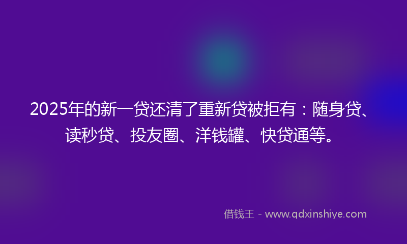 2025年的新一贷还清了重新贷被拒有：随身贷、读秒贷、投友圈、洋钱罐、快贷通等。