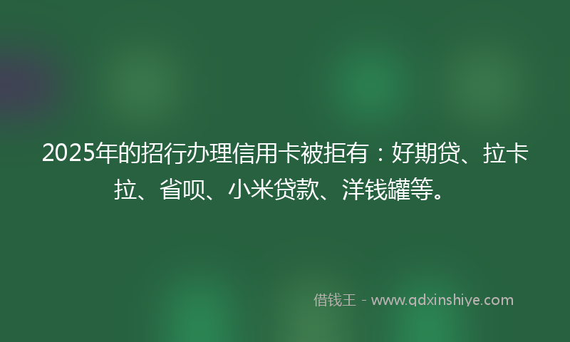 2025年的招行办理信用卡被拒有：好期贷、拉卡拉、省呗、小米贷款、洋钱罐等。