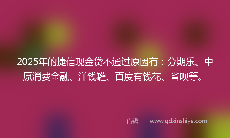 2025年的捷信现金贷不通过原因有：分期乐、中原消费金融、洋钱罐、百度有钱花、省呗等。