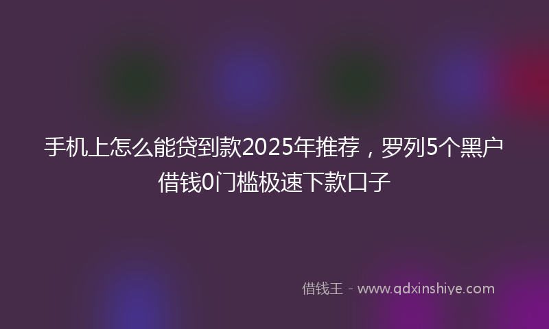 手机上怎么能贷到款2025年推荐，罗列5个黑户借钱0门槛极速下款口子