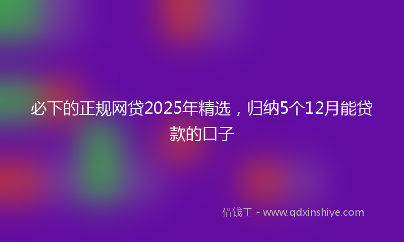必下的正规网贷2025年精选，归纳5个12月能贷款的口子