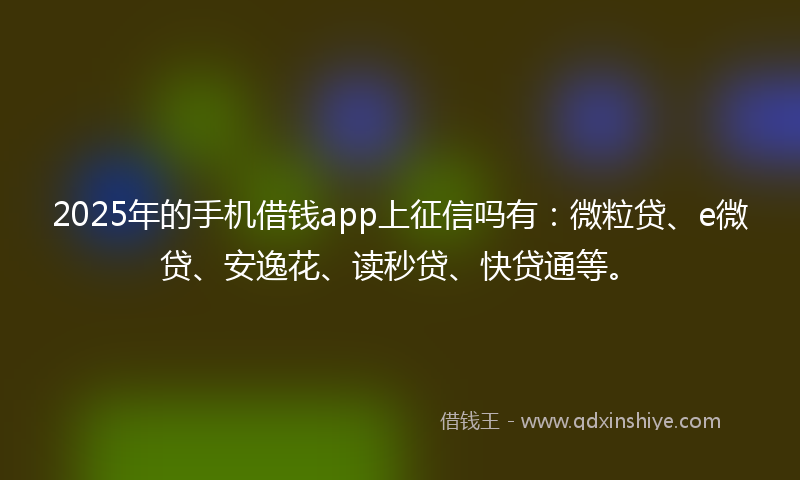 2025年的手机借钱app上征信吗有：微粒贷、e微贷、安逸花、读秒贷、快贷通等。