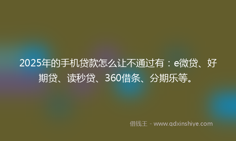2025年的手机贷款怎么让不通过有：e微贷、好期贷、读秒贷、360借条、分期乐等。
