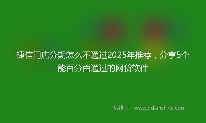 捷信门店分期怎么不通过2025年推荐，分享5个能百分百通过的网贷软件