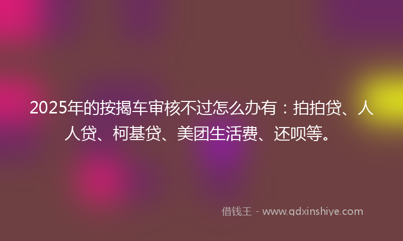 2025年的按揭车审核不过怎么办有：拍拍贷、人人贷、柯基贷、美团生活费、还呗等。