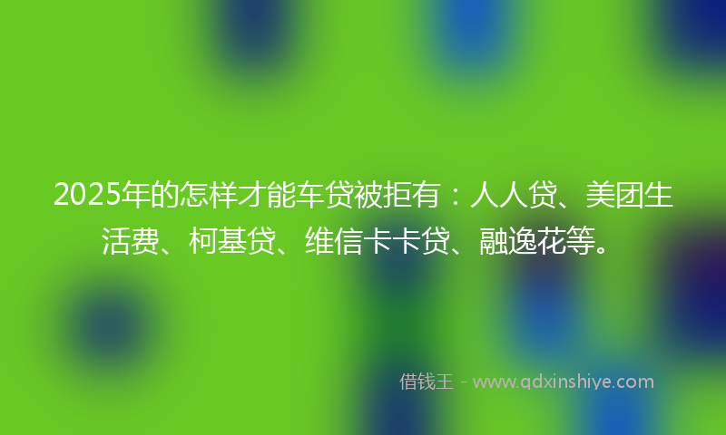 2025年的怎样才能车贷被拒有：人人贷、美团生活费、柯基贷、维信卡卡贷、融逸花等。