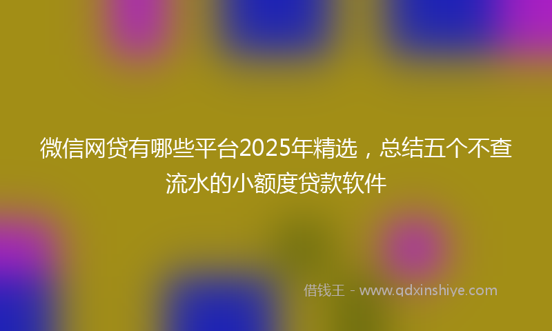微信网贷有哪些平台2025年精选，总结五个不查流水的小额度贷款软件