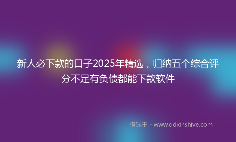 新人必下款的口子2025年精选，归纳五个综合评分不足有负债都能下款软件