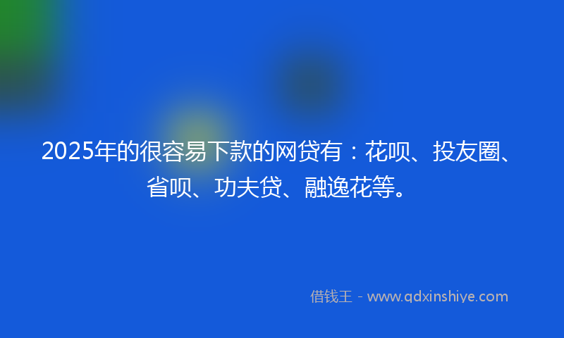 2025年的很容易下款的网贷有：花呗、投友圈、省呗、功夫贷、融逸花等。