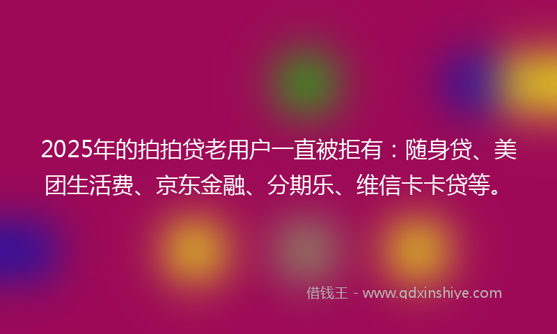 2025年的拍拍贷老用户一直被拒有：随身贷、美团生活费、京东金融、分期乐、维信卡卡贷等。