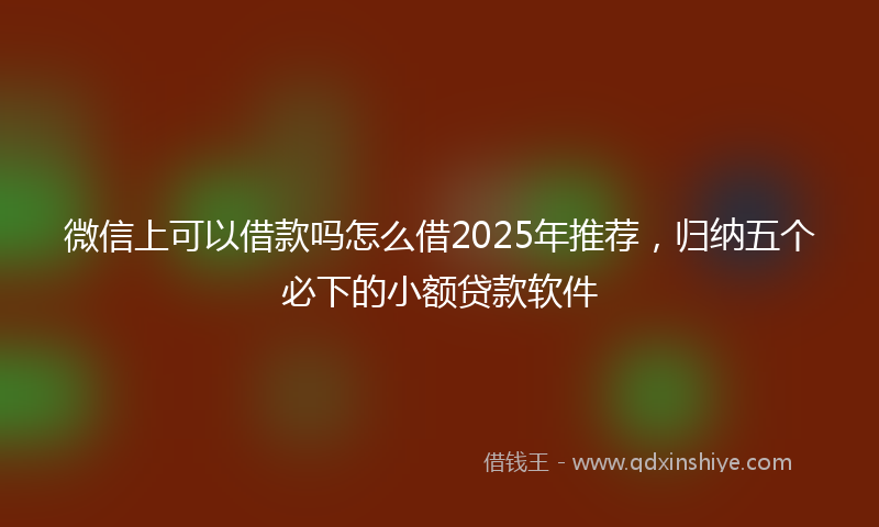 微信上可以借款吗怎么借2025年推荐，归纳五个必下的小额贷款软件