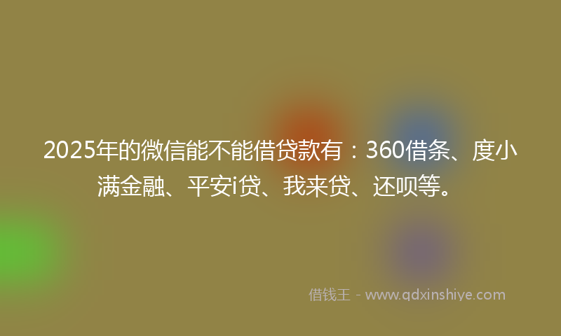 2025年的微信能不能借贷款有：360借条、度小满金融、平安i贷、我来贷、还呗等。