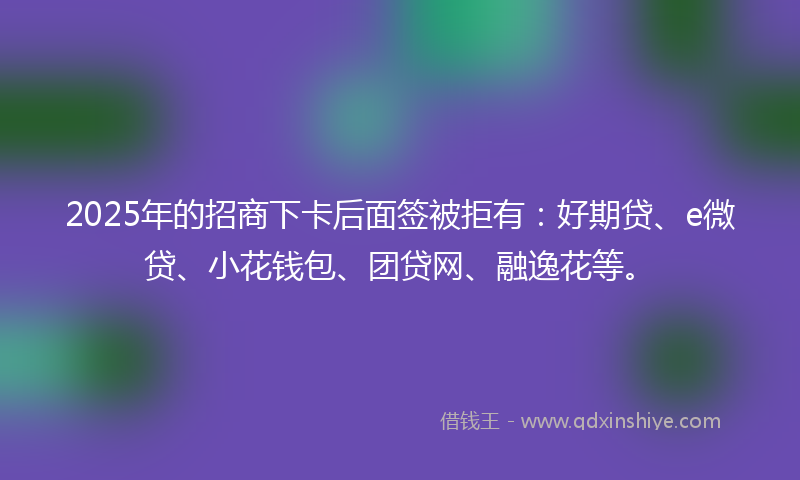 2025年的招商下卡后面签被拒有：好期贷、e微贷、小花钱包、团贷网、融逸花等。