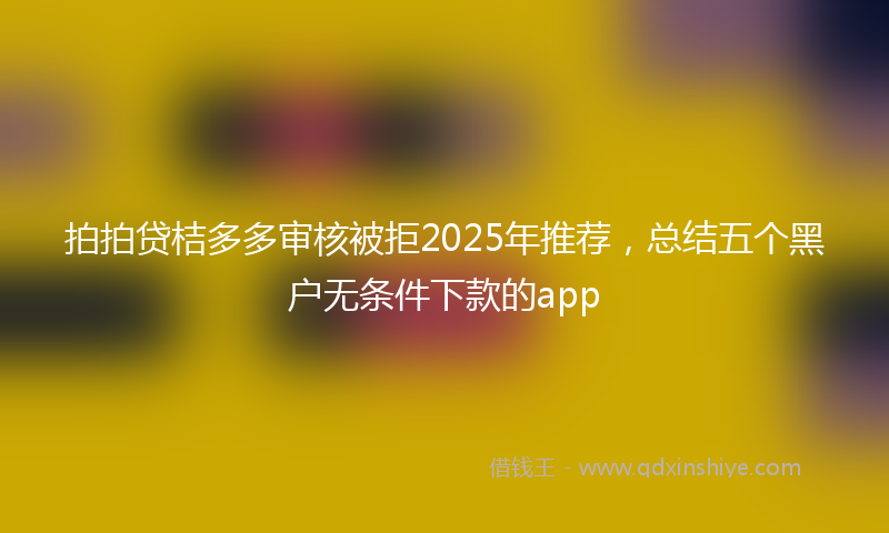拍拍贷桔多多审核被拒2025年推荐，总结五个黑户无条件下款的app