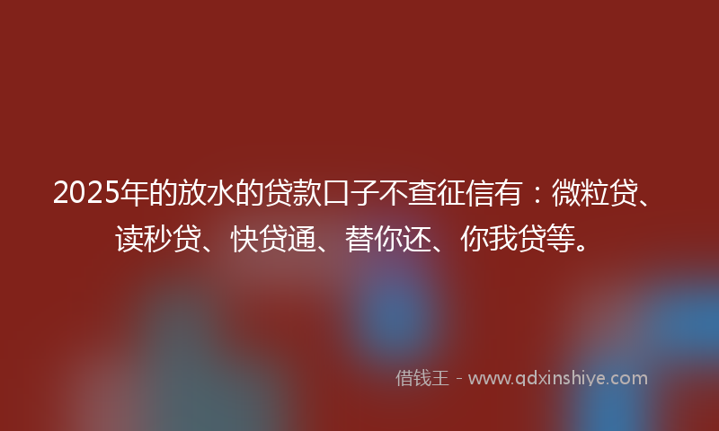 2025年的放水的贷款口子不查征信有：微粒贷、读秒贷、快贷通、替你还、你我贷等。