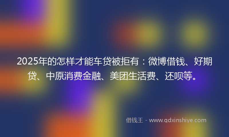2025年的怎样才能车贷被拒有：微博借钱、好期贷、中原消费金融、美团生活费、还呗等。