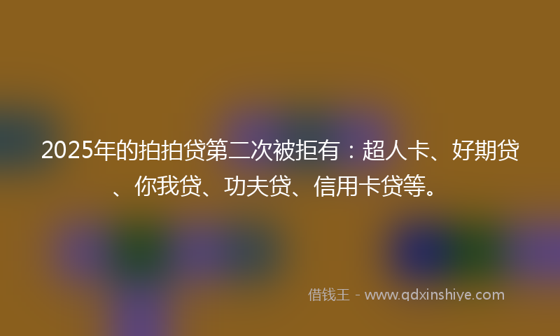 2025年的拍拍贷第二次被拒有：超人卡、好期贷、你我贷、功夫贷、信用卡贷等。