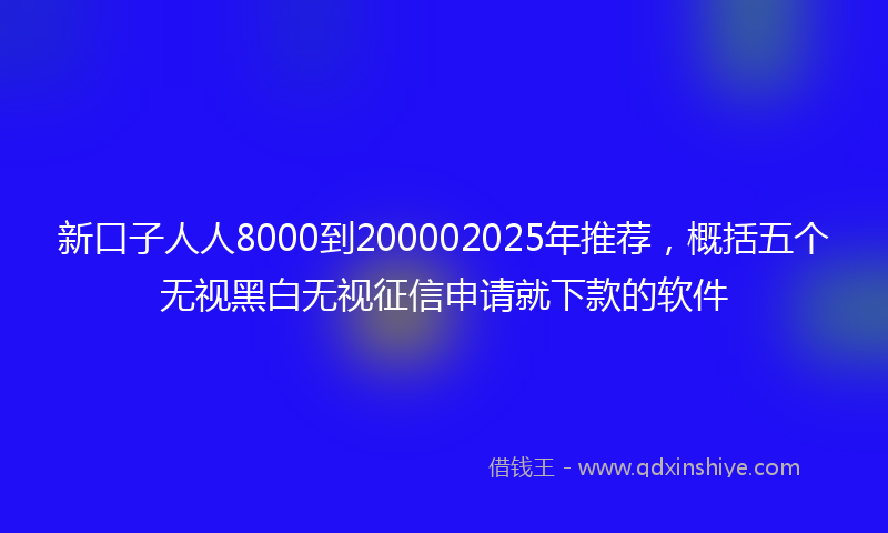 新口子人人8000到200002025年推荐，概括五个无视黑白无视征信申请就下款的软件