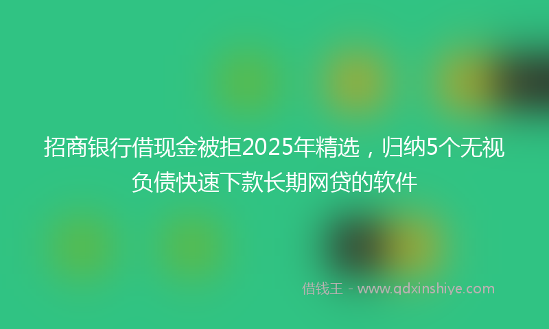 招商银行借现金被拒2025年精选，归纳5个无视负债快速下款长期网贷的软件