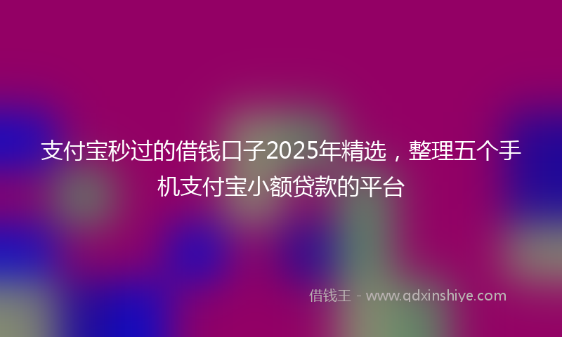 支付宝秒过的借钱口子2025年精选，整理五个手机支付宝小额贷款的平台
